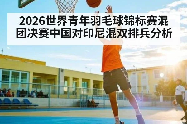 2026世界青年羽毛球锦标赛混团决赛中国对印尼混双排兵分析